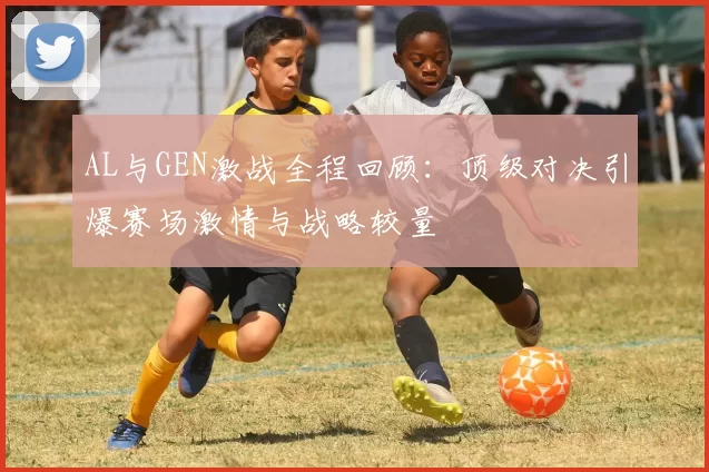 AL与GEN激战全程回顾：顶级对决引爆赛场激情与战略较量