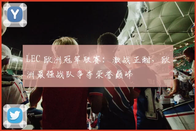 LEC 欧洲冠军联赛：激战正酣，欧洲最强战队争夺荣誉巅峰