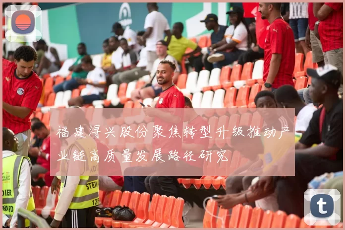 福建浔兴股份聚焦转型升级推动产业链高质量发展路径研究