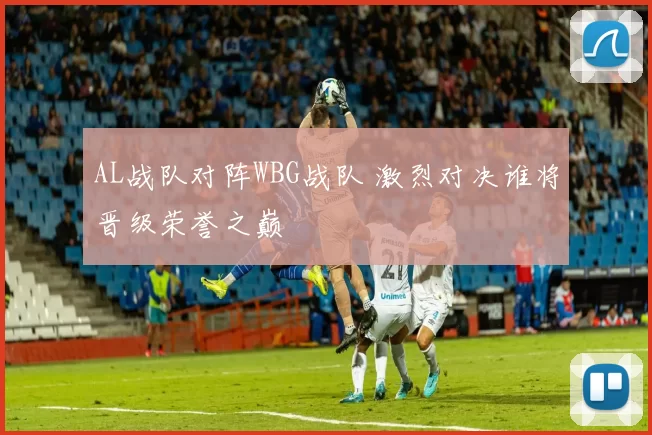 AL战队对阵WBG战队 激烈对决谁将晋级荣誉之巅