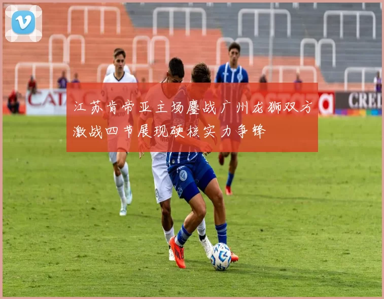 江苏肯帝亚主场鏖战广州龙狮双方激战四节展现硬核实力争锋