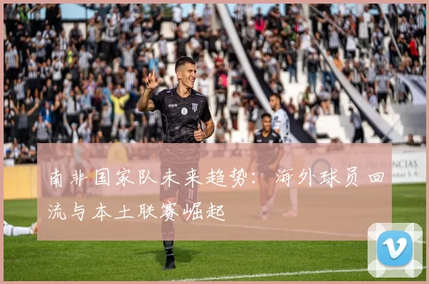 南非国家队未来趋势：海外球员回流与本土联赛崛起
