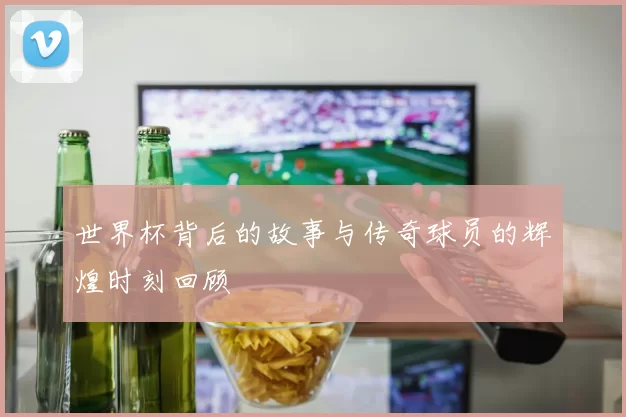 世界杯背后的故事与传奇球员的辉煌时刻回顾