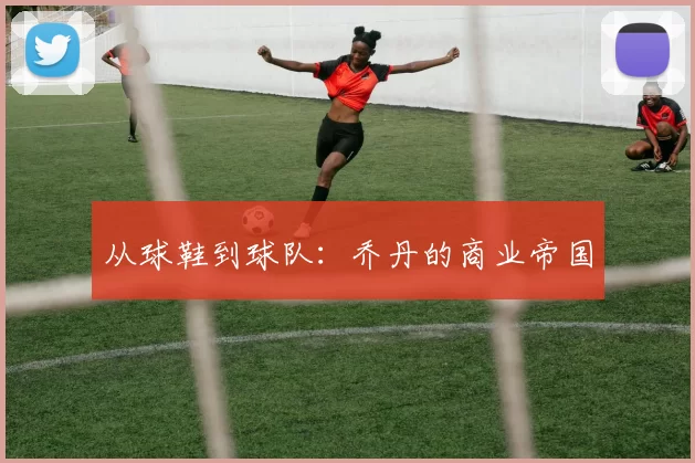 从球鞋到球队：乔丹的商业帝国