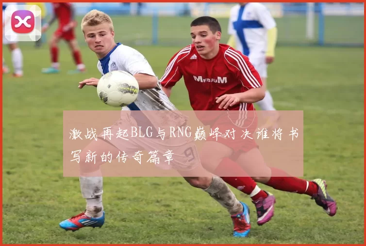 激战再起BLG与RNG巅峰对决谁将书写新的传奇篇章