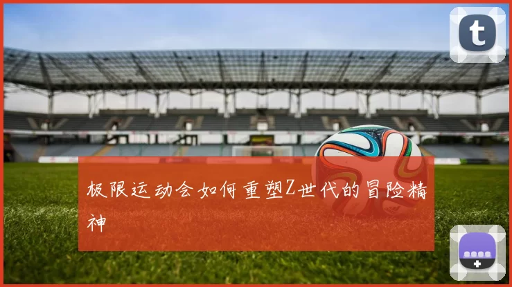 极限运动会如何重塑Z世代的冒险精神