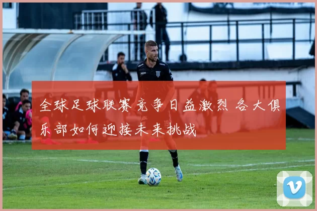 全球足球联赛竞争日益激烈 各大俱乐部如何迎接未来挑战