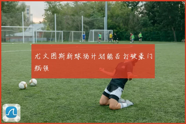 尤文图斯新球场计划能否打破豪门瓶颈