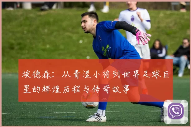 埃德森：从青涩小将到世界足球巨星的辉煌历程与传奇故事