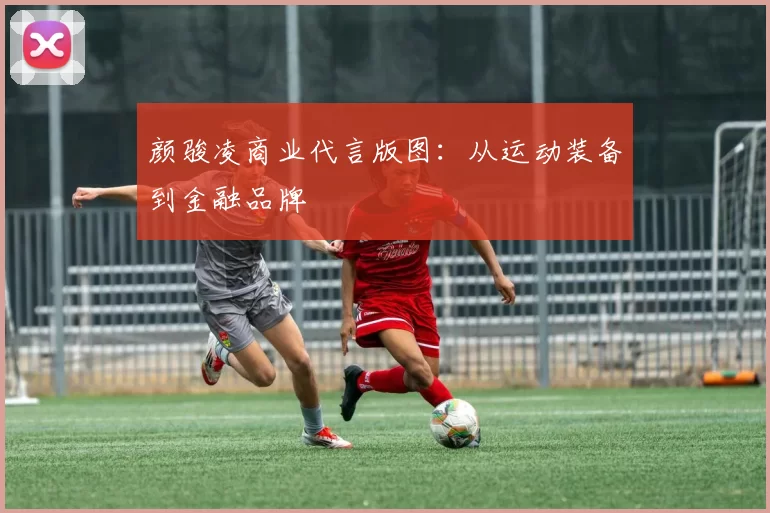 颜骏凌商业代言版图：从运动装备到金融品牌
