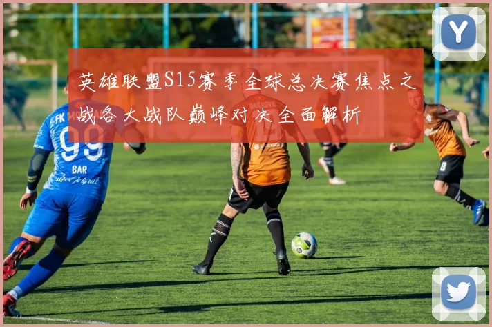英雄联盟S15赛季全球总决赛焦点之战各大战队巅峰对决全面解析