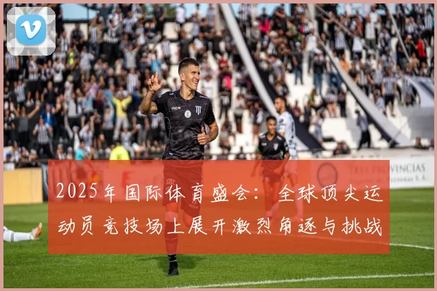 2025年国际体育盛会：全球顶尖运动员竞技场上展开激烈角逐与挑战