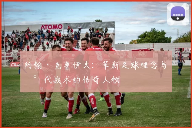 约翰·克鲁伊夫：革新足球理念与现代战术的传奇人物