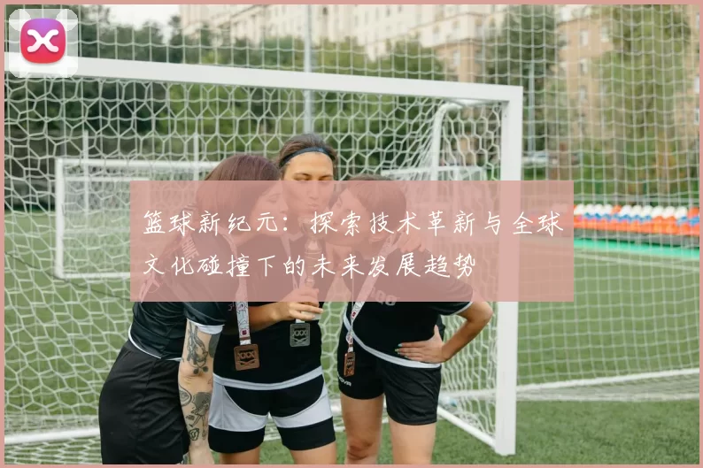 篮球新纪元：探索技术革新与全球文化碰撞下的未来发展趋势