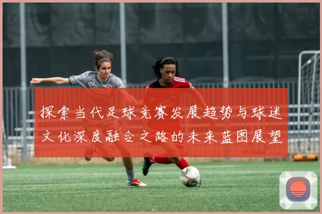 探索当代足球竞赛发展趋势与球迷文化深度融合之路的未来蓝图展望