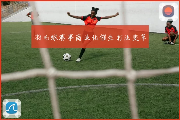 羽毛球赛事商业化催生打法变革