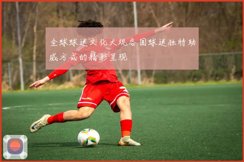 全球球迷文化大观各国球迷独特助威方式的精彩呈现