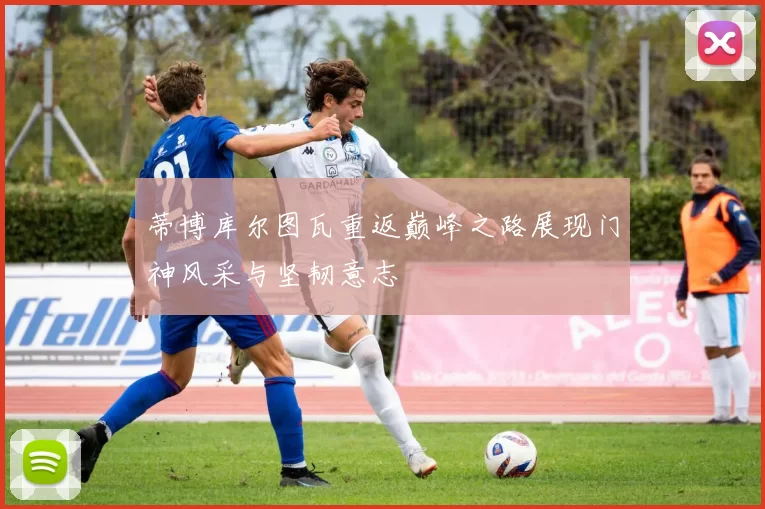 蒂博库尔图瓦重返巅峰之路展现门神风采与坚韧意志