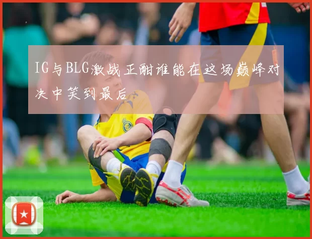 IG与BLG激战正酣谁能在这场巅峰对决中笑到最后